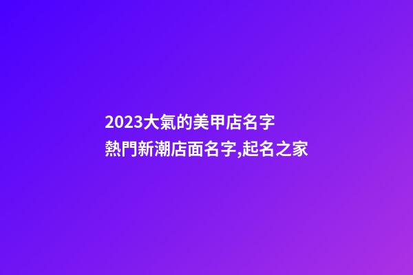 2023大氣的美甲店名字 熱門新潮店面名字,起名之家-第1張-店鋪起名-玄機派